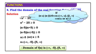 FUNCTIONS
Domain of f(x) is (-, -5][5, )
4. Find the domain of the real function f(x) = x𝟐 − 25
x𝟐 − 25 is defined when,
(x-5)(x+5)  0
x(-, -5][5, )
Solution
x𝟐
− 25  0
x-5 x  5
(or)
When f(x) is
defined?
(x-5)(x-(-5))  0
If
(x-) (x-)≥0x(-, ][, )
x≤ or x≥ 
 