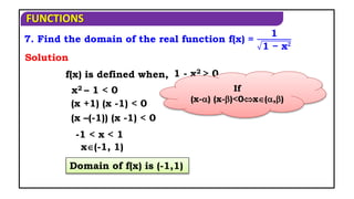 FUNCTIONS
7. Find the domain of the real function f(x) =
1
1 − x𝟐
f(x) is defined when,
x2 – 1 < 0
Solution
(x +1) (x -1) < 0
1 - x2 > 0
(x –(-1)) (x -1) < 0
Domain of f(x) is (-1,1)
x(-1, 1)
-1 < x < 1
If
(x-) (x-)<0x(,)
 