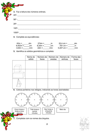 3. Faz a leitura dos números ordinais. 
45º- __________________________________________________________________ 
56º -__________________________________________________________________ 
28º- __________________________________________________________________ 
100º-__________________________________________________________________ 
1000º-_________________________________________________________________ 
4. Completa as equivalências: 
42m =_______dm 27dm =_______m 20,4 cm = _______dm 
8,452m =_____cm 8,3dm =_______cm 781 cm = _______m 
0,04m =______mm 2dm =_______mm 0,207 cm = _______mm 
5. Identifica os sólidos geométricos e completa: 
Nome do 
sólido 
Número de 
faces 
Número de 
arestas 
Número de 
vértices 
Forma das 
faces 
6. Coloca ponteiros nos relógios, indicando as horas assinaladas: 
7. Completas com os nomes dos ângulos. 
2 
Cinco horas e 
trinta e cinco 
minutos 
Três horas e 
quinze 
minutos 
Dez horas e 
cinquenta 
minutos 
Meio dia 
 