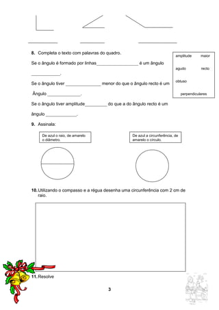 8. Completa o texto com palavras do quadro. 
Se o ângulo é formado por linhas___________________ é um ângulo 
_____________. 
Se o ângulo tiver ________________ menor do que o ângulo recto é um 
Ângulo _______________. 
Se o ângulo tiver amplitude__________ do que a do ângulo recto é um 
ângulo ______________. 
9. Assinala: 
10.Utilizando o compasso e a régua desenha uma circunferência com 2 cm de 
raio. 
11.Resolve 
3 
amplitude maior 
agudo recto 
obtuso 
perpendiculares 
De azul o raio, de amarelo 
o diâmetro. 
De azul a circunferência, de 
amarelo o círculo. 
 