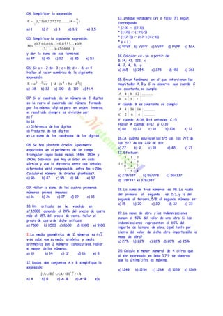 04. Simplificar la expresión: 
6 
a) 1 b) 2 c) 3 d) 1/2 e) 3,5 
05. Simplificar la siguiente expresión: 
(0,5  0,666....  
0,0555....)x0,9 
y dar la suma de sus términos. 
a) 47 b) 45 c) 92 d) 85 e) 53 
06. Si: a = - 2 ;b=- 3 ; c = 16; d = - 8; e= 4 
Hallar el valor numérico de la siguiente 
expresión: 
a) -38 b) 32 c) 100 d) -110 e) N.A. 
07. Si al cuadrado de un número de 2 dígitos 
se le resta el cuadrado del número formado 
por los mismos dígitos pero en orden inverso; 
el resultado siempre es divisible por: 
a) 7 
b) 18 
c) Diferencia de los dígitos 
d) Producto de los dígitos 
e) La suma de los cuadrados de los dígitos. 
08. Se han plantado árboles igualmente 
espaciados en el perímetro de un campo 
triangular cuyos lados miden: 144m, 180m y 
240m. Sabiendo que hay un árbol en cada 
vértice y que la distancia entre dos árboles 
alternados está comprendida entre 8m y 20m. 
Calcular el número de árboles plantados?. 
a) 96 b) 47 c) 95 d) 94 e) 92 
09. Hallar la suma de los cuatro primeros 
números primos impares: 
a) 16 b) 26 c) 17 d) 19 e) 15 
10. Un artículo se ha vendido en 
s/.12000 ganando el 20% del precio de costo 
más el 15% del precio de venta. Hallar el 
precio de costo de dicho artículo. 
a) 7800 b) 8500 c) 8600 d) 8300 e) 9100 
11.La media geométrica de 2 números es 6√2 
y se sabe que su media armónica y media 
aritmética son 2 números consecutivos. Hallar 
el mayor de los números. 
a) 10 b) 14 c) 12 d) 16 e) 8 
12. Dados dos conjuntos A y B simplifique la 
expresión: 
a) A b) B c) AB d) AB e) 
13. Indique verdadero (V) o falso (F) según 
corresponda: 
* {2;3}  {{2;3}} 
* {1;{2}}  {1;2;{2}} 
* {1;{2;3}}  {1;2;3;{1;2;3}} 
*   { } 
a) VFVF b) VVFV c) VVFF d) FVFF e) N.A. 
14. Calcular «x - y» a partir de: 
5, 14, 41, 122, x 
4, 2, 4, 6, y 
a) 365 b) 254 c) 378 d) 451 e) 361 
15. En un fenómeno en el que intervienen las 
magnitudes A, B y C se observa que cuando C 
es constante, se cumple: 
A 4 8 12 .......... 
Y cuando B es constante se cumple: 
A 4 36 16 .......... 
Y cuando A=36, B=4 entonces C =5 
Hallar A cuando B=12 y C=10 
a) 48 b) 72 c) 18 d) 108 e) 12 
16.¿A cuánto equivalen los 3/5 de los 7/2 de 
los 5/7 de los 2/9 de 81? 
a) 27 b) 9 c) 18 d) 45 e) 21 
17. Efectuar: 
3 
7 
1 
  
1 
3 
6 
a) 278/337 b) 59/278 c) 59/337 
d) 178/337 e) 378/337 
18. La suma de tres números es 98. La razón 
del primero al segundo es 2/3, y la del 
segundo al tercero, 5/8; el segundo número es: 
a) 15 b) 20 c) 30 d) 32 e) 33 
19. La mano de obra y las indemnizaciones 
suman el 40% del valor de una obra. Si las 
indemnizaciones representan el 60% del 
importe de la mano de obra, ¿qué tanto por 
ciento del valor de dicha obra importa sólo la 
mano de obra? 
a) 27% b) 22% c) 28% d) 20% e) 25% 
20. Calcule el menor numeral de 4 cifras que 
al ser expresado en base 5,7,9 se observa 
que la última cifra es máxima. 
a) 1249 b) 1254 c) 1264 d) 1259 e) 1269 
) 
7 
E  (1,7 5)(0,7 2 7 2 7 2.........)(4  
(3,11....) (2,0666...) 
M 
 
 
E a de [ d (a bc d )] 3 5 4 2        
[(A B) (A B) ] A c c c     
B 6 3 2 .......... 
C 2 6 4 .......... 
4 
5 
7 
7 
4 
5 
1 
  
 
 