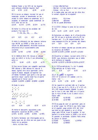 hombres fuman y los 3/11 de las mujeres 
usan anteojos. ¿Cuántas mujeres hay? 
a) 11 b) 39 c) 22 d) 44 e) 33 
09. Si «a» es un número racional tal que el 
numerador excede al denominador en una 
unidad. Si dicho número es aumentado es 2 
unidades, el numerador queda aumentado en 
8. El valor de «a» es: 
a) 6/5 b) 3/2 c) 4/5 d) 5/4 e) 7/6 
10. Hallar la cifras de las unidades del 
producto P en base 10. 
P = 437 ,438 , 439 , ........ ,4343 
a) 4 b) 5 c) 6 d) 2 e) 0 
11. Halle la diferencia de dos números enteros 
cuyo M.C.M. es 22400 y tales que en el 
cálculo de MCD mediante divisiones sucesivas 
obtuvieron 2,5 y 3 sucesivamente como 
cocientes. 
a) 640 b) 710 c) 760 d) 790 e) 830 
12. Si MCM (A, B,C) = 40 . Calcule el máximo 
valor de A+B+C si A, B y C son diferentes 
entre si. 
a) 75 b) 68 c) 25 d) 24 e) 70 
13. Dos socios forman una compañía aportando 
200 dólares y 500 dólares. Al cabo de 3 
meses ingresa otro socio aportando cierto 
capital. 5 meses después se reparten las 
utilidades, tocándole igual parte a los que que 
aportaron mayor capital. ¿Cuál fue el capital 
impuesto por el tercer socio? 
a) $600 b) $700 c) $800 d) $900 e) $650 
14. Dada la serie: 
a 
Si: 
c 
2 2 2 
a .d .e 
Hallar: 
e 
2 2 2 
a  c  
e 
e 
c 
a 
E    
a) 6 b) 8 c) 10 d) 12 e) 13 
15. Hallar el descuento equivalente a dos 
descuentos sucesivos de 20% y 25%. 
a) 42% b) 36% c) 55% d) 40% e) 45% 
16. Cuatro hermanas son interrogadas por su 
madre, pues una de ellas uso sus joyas en una 
fiesta sin su permiso: 
- Katia : «Liliana fue» 
- Liliana: «Maribel fue» 
- Maribel : « Liliana miente al decir que fui yo» 
- Zulema : «Yo no fui» 
Si la madre sabe que solo una de ellas dice 
la verdad . ¿Quién es la culpable? 
a) Katia b) Liliana 
c) Maribel d)Zulema 
e) No se puede determinar 
17. Si:푎̅̅푛̅̅0̅̅푛̅̅푏̅ . Indique la suma de los valores 
de «n». 
a) 21 b) 23 c) 25 d) 27 e) 29 
18. Determine un número de 4 cifras divisible 
por 99 tal que si se divide entre 4 y 25 los 
residuos son : 3 y 18 respectivamente. Dar 
como respuesta la cifra de centena del número. 
a) 4 b) 5 c) 6 d) 8 e) 9 
19. Hallar el número decimal que dividido entre 
su reciproco de 0,3402̂7: 
a) 0,346̂ 
b) 0,296̂ 
c) 0,583̂ 
d) 0,173̂ 
e) 0,264̂ 
20. Encontrar el número racional entre 2/13 y 
41/52 cuya distancia al primero sea el doble 
de la distancia al segundo. 
a) 11/52 b) 15/37 c) 49/104 d) 15/26 e) 13/27 
21. Si: ̅6̅̅푎̅̅푏̅2̅ es múltiplo de 3 y de 4 además 
̅푎̅푏̅ es múltiplo de 11, halle «a+b» 
a) 9 b) 8 c) 7 d) 10 e) 11 
22. Si se cumple lo siguiente: 
푎̅̅푏̅̅푐̅̅푑̅ = k2 y a+b+c+d = ̅푎̅푏̅ ; además c+d = b ; 
Hallar : «k» 
a) 34 b) 42 c) 56 d) 44 e) 48 
23. Se reparte la cantidad «M» en 3 partes 
A, B y C que son D. P a 15; 13 y 17 e I.P a 5, 
39 y 85 respectivamente. Además la parte 
que le toca a «A» más 1800 es a la parte 
que le toca a B más la de C, como 6 es a 1. 
Hallar «M». 
a) 29 300 b) 30 600 c) 31 200 
d) 31 800 e) 32 400 
24. En un juego de azar un aportador gana en 
el primer juego los 3/5 de lo que tenía, luego 
en el segundo juego pierde 6/13 del total 
que tenía en ese momento y en el último 
juego gana 4/9 de lo que le quedaba. Si sus 
gastos a la salida fueron s/. 6050 y se retiró 
no ganando ni perdiendo. ¿Cuánto tenía antes 
de entrar al casino? 
a) 72300 b) 68323 c) 24750 
d) 42313 e) 48420 
f 
d 
b 
  
32 
b d f 
b .c .f 
2 2 2 
2 2 2 
 
  
 
f 
d 
b 
 
