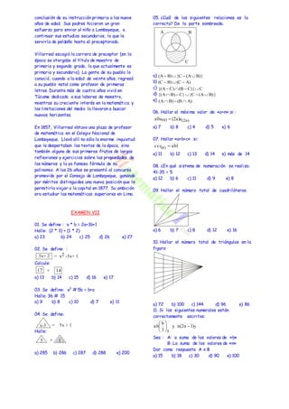 conclusión de su instrucción primaria a los nueve 
años de edad. Sus padres hicieron un gran 
esfuerzo para enviar al niño a Lambayeque, a 
continuar sus estudios secundarios, lo que le 
serviría de peldaño hasta el preceptorado. 
Villarreal escogió la carrera de preceptor (en la 
época se otorgaba el título de maestro de 
primaria y segundo grado, lo que actualmente es 
primaria y secundaria). La gente de su pueblo lo 
conoció, cuando a la edad de veinte años, regresó 
a su pueblo natal como profesor de primeras 
letras. Durante más de cuatro años vivió en 
Túcume dedicado a sus labores de maestro, 
mientras su creciente interés en la matemática y 
las limitaciones del medio lo llevaron a buscar 
nuevos horizontes. 
En 1857, Villarreal obtuvo una plaza de profesor 
de matemática en el Colegio Nacional de 
Lambayeque. Llevó allí no sólo la enorme inquietud 
que le despertaban los textos de la época, sino 
también alguno de sus primeros frutos de largas 
reflexiones y ejercicios sobre las propiedades de 
los números y la ya famosa fórmula de su 
polinomio. A los 26 años se presentó al concurso 
promovido por el Consejo de Lambayeque, ganando 
por méritos distinguidos una nueva posición que le 
permitiría viajar a la capital en 1877. Su ambición 
era estudiar las matemáticas superiores en Lima. 
EXAMEN VII 
01. Se define : a * b = 2a+3b+1 
Halle: (2 * 3) + (1 * 2) 
a) 23 b) 24 c) 25 d) 26 e) 27 
02. Se define : 
Calcule: 
a) 13 b) 14 c) 15 d) 16 e) 17 
03. Se define: a2 # 5b = b+a 
Halle: 36 # 15 
a) 9 b) 8 c) 10 d) 7 e) 11 
04. Se define: 
Halle: 
a) 285 b) 286 c) 287 d) 288 e) 200 
05. ¿Cuál de las siguientes relaciones es la 
correcta? De la parte sombreada. 
a) 
b) 
c) 
d) 
e) 
(A B){C (AB)} 
(C  B)(C  A) 
{(A C)(B  C)}C 
{(AB) C}{C (AB)} 
(AB) (B A) 
06. Hallar el máximo valor de: «a+n»;si : 
a) 7 b) 8 c) 4 d) 5 e) 6 
07. Hallar «a+b+c» si: 
a) 11 b) 12 c) 13 d) 14 e) más de 14 
08. ¿En qué sistema de numeración se realizo: 
41-35 = 5 
a) 12 b) 6 c) 11 d) 9 e) 8 
09. Hallar el número total de cuadriláteros. 
a) 6 b) 7 c) 8 d) 12 e) 16 
10. Hallar el número total de triángulos en la 
figura: 
a) 72 b) 100 c) 144 d) 96 e) 86 
11. Si los siguientes numerales están 
correctamente escritos: 
b 
 
 
ab   
Sea : A: a suma de los valores de «b» 
B: La suma de los valores de «n» 
Dar como respuesta A x B 
a) 15 b) 18 c) 30 d) 90 e) 100 
3x+ 2 = x2 -3x+ 1 
17 + 14 
x-3 = 5x + 1 
5 + 6 
A B 
C 
a0a(n)  (2a)a(2n) 
ccc ab1 (8)  
7 
5 
y n(2n 1) 
3 
 
 
 
 
