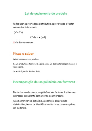 Lei do anulamento do produto<br />Podes usar a propriedade distributiva, aproveitando o factor comum dos dois termos. <br /> (x² e 7x)<br />                          X²-7x = x (x-7)<br />X é o factor comum.<br />Ficas a saber<br />Lei do anulamento do produto:<br />Se um produto de factores é a zero então um dos factores (pelo menos) é igual a zero.<br />Se AxB= 0, então A= 0 ou B= 0.<br />Decomposição de um polinómio em factores<br />Factorizar ou decompor um polinómio em factores é obter uma expressão equivalente com a forma de um produto.<br />Para Factorizar um polinómio, aplicando a propriedade distributiva, temos de identificar os factores comuns e pô-los em evidência.<br />
