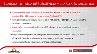 ELABORA TU TABLA DE FRECUENCIA Y GRÁFICA ESTADÍSTICA
 En la columna E, para calcular Fi; en la celda E12, escribe =D12 y en la celda E13,
escribe =E12+ D13. Luego, arrastra la celda E13 hasta E15.
 En la columna F, para calcular hi; en la celda F12, escribe =D12/$D$17. Luego, arrastra
la celda F12 hasta F15.
 Luego, seleccionan las celdas F6 hasta F10 y hacen clic en la opción de aumentar
decimales.
 Luego, elabora el gráfico de histograma, selecciona solo las columnas C12 y D12 hasta
C15 y D15. Después, ir a Insertar y seleccionar el gráfico en columnas y,
automáticamente, se visualizan los gráficos seleccionados.
 