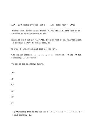 MAT 200 Maple Project Part 1 Due date: May 4, 2021
Submission Instructions: Submit ONE SINGLE PDF file as an
attachment by responding to the
message with subject “MAPLE Project Part 1” on MyOpenMath.
To produce a PDF file in Maple, go
to File -> Export as, and then select PDF.
Choose six integers �, �, �, �, �, � between -10 and 10 but
excluding 0. Use these
values in the problems below.
A=
B=
C=
D=
E=
F=
1. (10 points) Define the function �(�) = ��5 − ��3 + ��2 −
� and compute the
 