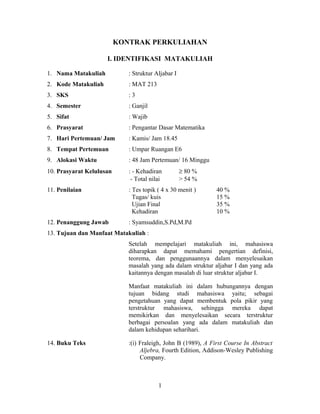 KONTRAK PERKULIAHAN

                     I. IDENTIFIKASI MATAKULIAH

1. Nama Matakuliah           : Struktur Aljabar I
2. Kode Matakuliah           : MAT 213
3. SKS                       :3
4. Semester                  : Ganjil
5. Sifat                     : Wajib
6. Prasyarat                 : Pengantar Dasar Matematika
7. Hari Pertemuan/ Jam       : Kamis/ Jam 18.45
8. Tempat Pertemuan          : Umpar Ruangan E6
9. Alokasi Waktu             : 48 Jam Pertemuan/ 16 Minggu
10. Prasyarat Kelulusan      : - Kehadiran          ≥ 80 %
                              - Total nilai         > 54 %
11. Penilaian                : Tes topik ( 4 x 30 menit )      40 %
                               Tugas/ kuis                     15 %
                               Ujian Final                     35 %
                               Kehadiran                       10 %
12. Penanggung Jawab         : Syamsuddin,S.Pd,M.Pd
13. Tujuan dan Manfaat Matakuliah :
                             Setelah mempelajari matakuliah ini, mahasiswa
                             diharapkan dapat memahami pengertian definisi,
                             teorema, dan penggunaannya dalam menyelesaikan
                             masalah yang ada dalam struktur aljabar I dan yang ada
                             kaitannya dengan masalah di luar struktur aljabar I.

                             Manfaat matakuliah ini dalam hubungannya dengan
                             tujuan bidang studi mahasiswa yaitu; sebagai
                             pengetahuan yang dapat membentuk pola pikir yang
                             terstruktur mahasiswa, sehingga mereka dapat
                             memikirkan dan menyelesaikan secara terstruktur
                             berbagai persoalan yang ada dalam matakuliah dan
                             dalam kehidupan seharihari.

14. Buku Teks                :(i) Fraleigh, John B (1989), A First Course In Abstract
                                  Aljebra, Fourth Edition, Addison-Wesley Publishing
                                  Company.



                                         1
 