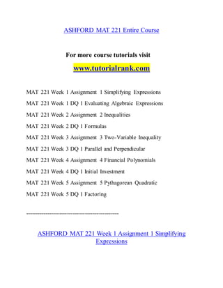 ASHFORD MAT 221 Entire Course
For more course tutorials visit
www.tutorialrank.com
MAT 221 Week 1 Assignment 1 Simplifying Expressions
MAT 221 Week 1 DQ 1 Evaluating Algebraic Expressions
MAT 221 Week 2 Assignment 2 Inequalities
MAT 221 Week 2 DQ 1 Formulas
MAT 221 Week 3 Assignment 3 Two-Variable Inequality
MAT 221 Week 3 DQ 1 Parallel and Perpendicular
MAT 221 Week 4 Assignment 4 Financial Polynomials
MAT 221 Week 4 DQ 1 Initial Investment
MAT 221 Week 5 Assignment 5 Pythagorean Quadratic
MAT 221 Week 5 DQ 1 Factoring
===============================================
ASHFORD MAT 221 Week 1 Assignment 1 Simplifying
Expressions
 