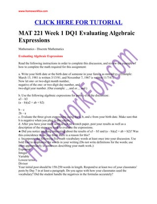 www.homeworkfox.com



             CLICK HERE FOR TUTORIAL
MAT 221 Week 1 DQ1 Evaluating Algebraic
Expressions
Mathematics - Discrete Mathematics

Evaluating Algebraic Expressions

Read the following instructions in order to complete this discussion, and review the example of
how to complete the math required for this assignment:

a. Write your birth date or the birth date of someone in your family as mm/dd/yy. (Example:
March 13, 1981 is written 3/13/81, and November 7, 1967 is written 11/7/67).
Now let one- or two-digit month number,
negative of the one- or two-digit day number, and
two-digit year number. (Our example: , , and or , , and )

b. Use the following algebraic expressions for parts c-d of the discussion:
a3 – b3
(a – b)(a2 + ab + b2)

b–c
2b – a
c. Evaluate the three given expressions using the a, b, and c from your birth date. Make sure that
b is negative when you plug in the values.
d. After you have your math worked out on scratch paper, post your results as well as a
description of the steps you took to evaluate the expressions.
♣ Did you notice anything interesting about the results of a3 – b3 and (a – b)(a2 + ab + b2)? Was
this coincidence or do you think there is a reason for this?
e. Incorporate the following five math vocabulary words at least once into your discussion. Use
bold font to emphasize the words in your writing (Do not write definitions for the words; use
them appropriately in sentences describing your math work.):
Exponent
Integer
Variable
Lowest terms
Divisor
Your initial post should be 150-250 words in length. Respond to at least two of your classmates’
posts by Day 7 in at least a paragraph. Do you agree with how your classmates used the
vocabulary? Did the student handle the negatives in the formulas accurately?
 