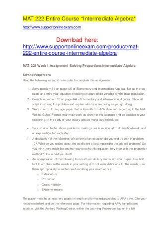 MAT 222 Entire Course *Intermediate Algebra*
http://www.supportonlineexam.com
Download here:
http://www.supportonlineexam.com/product/mat-
222-entire-course-intermediate-algebra
MAT 222 Week 1 Assignment Solving Proportions Intermediate Algebra
Solving Proportions
Read the following instructions in order to complete this assignment:
1. Solve problem 56 on page 437 of Elementary and Intermediate Algebra. Set up the two
ratios and write your equation choosing an appropriate variable for the bear population.
2. Complete problem 10 on page 444 of Elementary and Intermediate Algebra. Show all
steps in solving the problem and explain what you are doing as you go along.
3. Write a two to three page paper that is formatted in APA style and according to the Math
Writing Guide. Format your math work as shown in the example and be concise in your
reasoning. In the body of your essay, please make sure to include:
 Your solution to the above problems, making sure to include all mathematical work, and
an explanation for each step
 A discussion of the following: What form of an equation do you end up with in problem
10? What do you notice about the coefficient of x compared to the original problem? Do
you think there might be another way to solve this equation for y than with the proportion
method? How would you do it?
 An incorporation of the following four math vocabulary words into your paper. Use bold
font to emphasize the words in your writing. (Do not write definitions for the words; use
them appropriately in sentences describing your math work.):
o Extraneous
o Proportion
o Cross multiply
o Extreme-means
The paper must be at least two pages in length and formatted according to APA style. Cite your
resources in text and on the reference page. For information regarding APA samples and
tutorials, visit the Ashford Writing Center, within the Learning Resources tab on the left
 