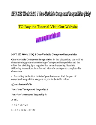 TO Buy the Tutorial Visit Our Website

MAT 222 Week 2 DQ 1 One-Variable Compound Inequalities
One-Variable Compound Inequalities. In this discussion, you will be
demonstrating your understanding of compound inequalities and the
effect that dividing by a negative has on an inequality. Read the
following instructions in order and view the example to complete this
discussion:
a. According to the first initial of your last name, find the pair of
compound inequalities assigned to you in the table below.
If your last initial is
Your “and” compound inequality is
Your “or” compound inequality is
A or L
-4 ≤ 3 + 7x < 24
5 – x ≥ 7 or 8x – 3 > 29

 