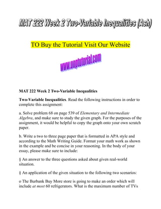 TO Buy the Tutorial Visit Our Website

MAT 222 Week 2 Two-Variable Inequalities
Two-Variable Inequalities. Read the following instructions in order to
complete this assignment:
a. Solve problem 68 on page 539 of Elementary and Intermediate
Algebra, and make sure to study the given graph. For the purposes of the
assignment, it would be helpful to copy the graph onto your own scratch
paper.
b. Write a two to three page paper that is formatted in APA style and
according to the Math Writing Guide. Format your math work as shown
in the example and be concise in your reasoning. In the body of your
essay, please make sure to include:
§ An answer to the three questions asked about given real-world
situation.
§ An application of the given situation to the following two scenarios:
o The Burbank Buy More store is going to make an order which will
include at most 60 refrigerators. What is the maximum number of TVs

 