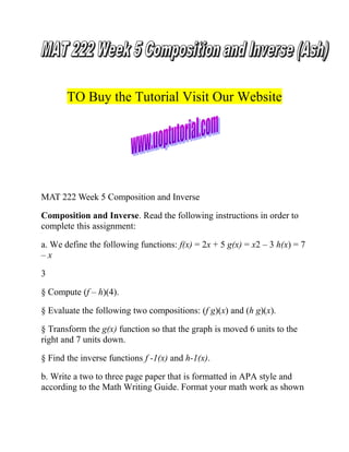 TO Buy the Tutorial Visit Our Website

MAT 222 Week 5 Composition and Inverse
Composition and Inverse. Read the following instructions in order to
complete this assignment:
a. We define the following functions: f(x) = 2x + 5 g(x) = x2 – 3 h(x) = 7
–x
3
§ Compute (f – h)(4).
§ Evaluate the following two compositions: (f g)(x) and (h g)(x).
§ Transform the g(x) function so that the graph is moved 6 units to the
right and 7 units down.
§ Find the inverse functions f -1(x) and h-1(x).
b. Write a two to three page paper that is formatted in APA style and
according to the Math Writing Guide. Format your math work as shown

 
