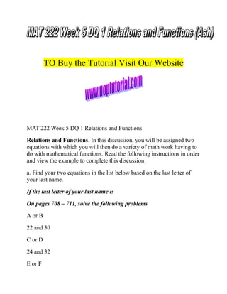 TO Buy the Tutorial Visit Our Website

MAT 222 Week 5 DQ 1 Relations and Functions
Relations and Functions. In this discussion, you will be assigned two
equations with which you will then do a variety of math work having to
do with mathematical functions. Read the following instructions in order
and view the example to complete this discussion:
a. Find your two equations in the list below based on the last letter of
your last name.
If the last letter of your last name is
On pages 708 – 711, solve the following problems
A or B
22 and 30
C or D
24 and 32
E or F

 