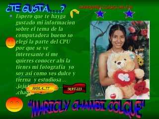 Espero que te hayga gustado mi informacion sobre el tema de la computadora bueno so elegi la parte del CPU por que se ve interesante si me quieres conocer ahí la  tienes mi fotografia  yo soy asi como ves dulce y tierna  y estudiosa….jajaj …chausito …….chauu  ¿TE GUSTA....? "MARIOLY CHAMBI COLQUE" HOLA..??? DIFERNTES CLASES DE T.M. MAT-223 