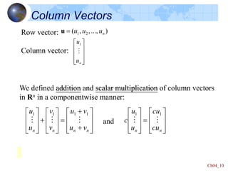 Ch04_10
Column Vectors




























n
n
n
n v
u
v
u
v
v
u
u



1
1
1
1
We defined addition and scalar multiplication of column vectors
in Rn in a componentwise manner:
and

















n
n cu
cu
u
u
c 

1
1
Row vector:
Column vector:
)
...,
,
,
( 2
1 n
u
u
u

u










n
u
u

1
 