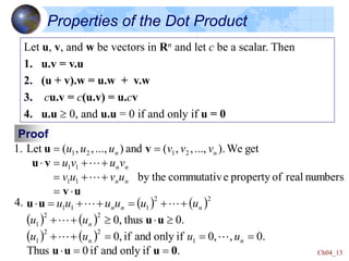 Ch04_13
Properties of the Dot Product
Let u, v, and w be vectors in Rn and let c be a scalar. Then
1. u.v = v.u
2. (u + v).w = u.w + v.w
3. cu.v = c(u.v) = u.cv
4. u.u  0, and u.u = 0 if and only if u = 0
Proof
1.
u
v
v
u
v
u











numbers
real
of
property
e
commutativ
by the
get
We
).
...,
,
,
(
and
)
...,
,
,
(
Let
1
1
1
1
2
1
2
1
n
n
n
n
n
n
u
v
u
v
v
u
v
u
v
v
v
u
u
u


4.    
   
   
.
if
only
and
if
0
Thus
.
0
,
,
0
if
only
and
if
,
0
.
0
thus
,
0
1
2
2
1
2
2
1
2
2
1
1
1
0
u
u
u
u
u
u
u




















n
n
n
n
n
n
u
u
u
u
u
u
u
u
u
u
u
u





 