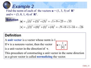 Ch04_15
Definition
A unit vector is a vector whose norm is 1.
If v is a nonzero vector, then the vector
is a unit vector in the direction of v.
This procedure of constructing a unit vector in the same direction
as a given vector is called normalizing the vector.
v
v
u
1

Find the norm of each of the vectors u = (1, 3, 5) of R3
and v = (3, 0, 1, 4) of R4.
Solution 35
25
9
1
)
5
(
)
3
(
)
1
( 2
2
2







u
26
16
1
0
9
)
4
(
)
1
(
)
0
(
)
3
( 2
2
2
2









v
Example 2
 