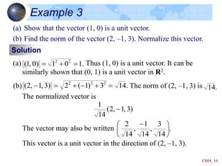 Ch04_16
Example 3
Solution
(a) Show that the vector (1, 0) is a unit vector.
(b) Find the norm of the vector (2, –1, 3). Normalize this vector.
(a) Thus (1, 0) is a unit vector. It can be
similarly shown that (0, 1) is a unit vector in R2.
.
1
0
1
0)
,
1
( 2
2



(b) The norm of (2, –1, 3) is
The normalized vector is
The vector may also be written
This vector is a unit vector in the direction of (2, –1, 3).
.
14
3
)
1
(
2
3)
,
1
,
2
( 2
2
2


-


- .
14
)
3
,
1
,
2
(
14
1
-
.
14
3
,
14
1
,
14
2





 -
 