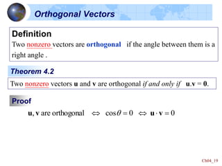 Ch04_19
Definition
Two nonzero vectors are orthogonal if the angle between them is a
right angle .
Two nonzero vectors u and v are orthogonal if and only if u.v = 0.
Theorem 4.2
Proof
0
0
cos
orthogonal
are
, 



 v
u
v
u 
Orthogonal Vectors
 