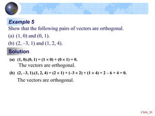 Ch04_20
Solution
Example 5
Show that the following pairs of vectors are orthogonal.
(a) (1, 0) and (0, 1).
(b) (2, –3, 1) and (1, 2, 4).
(a) (1, 0).(0, 1) = (1  0) + (0  1) = 0.
The vectors are orthogonal.
(b) (2, –3, 1).(1, 2, 4) = (2  1) + (–3  2) + (1  4) = 2 – 6 + 4 = 0.
The vectors are orthogonal.
 