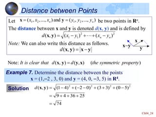 Ch04_24
Distance between Points
Let be two points in Rn.
The distance between x and y is denoted d(x, y) and is defined by
Note: We can also write this distance as follows.
)
...,
,
,
(
and
)
...,
,
,
( 2
1
2
1 n
n y
y
y
x
x
x 
 y
x
2
2
1
1 )
(
)
(
)
,
( n
n y
x
y
x
d -


-
 
y
x
y
x
y
x -

)
,
(
d
Example 7. Determine the distance between the points
x = (1,–2 , 3, 0) and y = (4, 0, –3, 5) in R4.
Solution
74
25
36
4
9
)
5
0
(
)
3
3
(
)
0
2
(
)
4
1
(
)
,
( 2
2
2
2





-



-
-

-

y
x
d
x
y
x-y
Note: ( , ) ( , ) ( )
It is clear that d d the symmetric property

x y y x
 