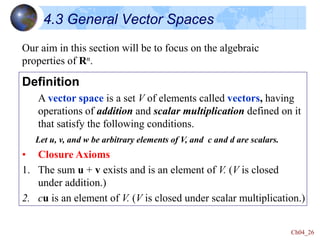 Ch04_26
4.3 General Vector Spaces
Definition
A vector space is a set V of elements called vectors, having
operations of addition and scalar multiplication defined on it
that satisfy the following conditions.
Let u, v, and w be arbitrary elements of V, and c and d are scalars.
• Closure Axioms
1. The sum u + v exists and is an element of V. (V is closed
under addition.)
2. cu is an element of V. (V is closed under scalar multiplication.)
Our aim in this section will be to focus on the algebraic
properties of Rn.
 