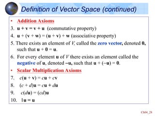 Ch04_28
• Addition Axioms
3. u + v = v + u (commutative property)
4. u + (v + w) = (u + v) + w (associative property)
5. There exists an element of V, called the zero vector, denoted 0,
such that u + 0 = u.
6. For every element u of V there exists an element called the
negative of u, denoted -u, such that u + (-u) = 0.
• Scalar Multiplication Axioms
7. c(u + v) = cu + cv
8. (c + d)u = cu + du
9. c(du) = (cd)u
10. 1u = u
Definition of Vector Space (continued)
 