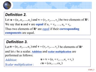 Ch04_3
Definition 2.
Let be two elements of Rn.
We say that u and v are equal if u1 = v1, …, un = vn.
Thus two elements of Rn are equal if their corresponding
components are equal.
)
...,
,
,
(
and
)
...,
,
,
( 2
1
2
1 n
n v
v
v
u
u
u 
 v
u
Definition 3.
Let be elements of Rn
and let c be a scalar. Addition and scalar multiplication are
performed as follows:
Addition:
Scalar multiplication :
)
...,
,
,
(
and
)
...,
,
,
( 2
1
2
1 n
n v
v
v
u
u
u 
 v
u
)
...,
,
(
)
...,
,
(
1
1
1
n
n
n
cu
cu
c
v
u
v
u





u
v
u
 