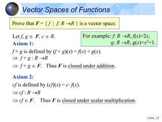 Ch04_32
Vector Spaces of Functions
Axiom 1:
f + g is defined by (f + g)(x) = f(x) + g(x).
 f + g : R R
 f + g  F. Thus F is closed under addition.
Axiom 2:
cf is defined by (cf)(x) = c f(x).
 cf : R R
 cf  F. Thus F is closed under scalar multiplication.
Prove that F = { f | f: R R } is a vector space.
Let f, g  F, c  R. For example: f: R R, f(x)=2x,
g: R R, g(x)=x2+1.
 