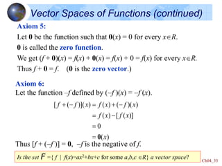 Ch04_33
Vector Spaces of Functions (continued)
Axiom 5:
Let 0 be the function such that 0(x) = 0 for every xR.
0 is called the zero function.
We get (f + 0)(x) = f(x) + 0(x) = f(x) + 0 = f(x) for every xR.
Thus f + 0 = f. (0 is the zero vector.)
Axiom 6:
Let the function –f defined by (-f )(x) = -f (x).
Thus [f + (-f )] = 0, -f is the negative of f.
)
(
0
)]
(
[
)
(
)
)(
(
)
(
)
)](
(
[
x
x
f
x
f
x
f
x
f
x
f
f
0


-

-


-

Is the set F ={ f | f(x)=ax2+bx+c for some a,b,c R} a vector space?
 