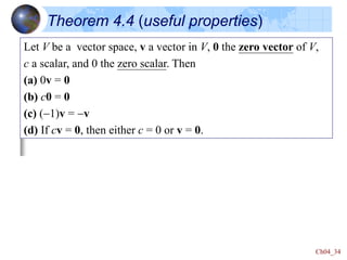 Ch04_34
Theorem 4.4 (useful properties)
Let V be a vector space, v a vector in V, 0 the zero vector of V,
c a scalar, and 0 the zero scalar. Then
(a) 0v = 0
(b) c0 = 0
(c) (-1)v = -v
(d) If cv = 0, then either c = 0 or v = 0.
 