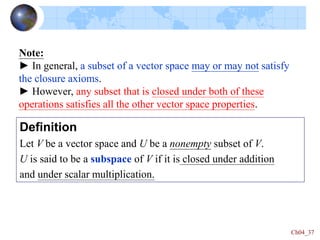Ch04_37
Definition
Let V be a vector space and U be a nonempty subset of V.
U is said to be a subspace of V if it is closed under addition
and under scalar multiplication.
Note:
► In general, a subset of a vector space may or may not satisfy
the closure axioms.
► However, any subset that is closed under both of these
operations satisfies all the other vector space properties.
 