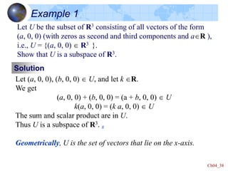 Ch04_38
Example 1
Let U be the subset of R3 consisting of all vectors of the form
(a, 0, 0) (with zeros as second and third components and aR ),
i.e., U = {(a, 0, 0)  R3 }.
Show that U is a subspace of R3.
Solution
Let (a, 0, 0), (b, 0, 0)  U, and let k R.
We get
(a, 0, 0) + (b, 0, 0) = (a + b, 0, 0)  U
k(a, 0, 0) = (k a, 0, 0)  U
The sum and scalar product are in U.
Thus U is a subspace of R3. #
Geometrically, U is the set of vectors that lie on the x-axis.
 