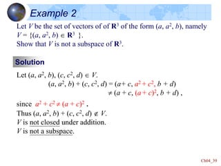 Ch04_39
Example 2
Let V be the set of vectors of of R3 of the form (a, a2, b), namely
V = {(a, a2, b)  R3 }.
Show that V is not a subspace of R3.
Solution
Let (a, a2, b), (c, c2, d)  V.
(a, a2, b) + (c, c2, d) = (a+ c, a2 + c2, b + d)
 (a + c, (a + c)2, b + d) ,
since a2 + c2  (a + c)2 .
Thus (a, a2, b) + (c, c2, d)  V.
V is not closed under addition.
V is not a subspace.
 