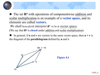Ch04_4
► The set Rn with operations of componentwise addition and
scalar multiplication is an example of a vector space, and its
elements are called vectors.
We shall henceforth interpret Rn to be a vector space.
(We say that Rn is closed under addition and scalar multiplication).
► In general, if u and v are vectors in the same vector space, then u + v is
the diagonal of the parallelogram defined by u and v.
Figure 4.1
 