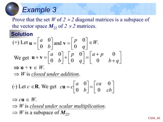 Ch04_40
Example 3
Prove that the set W of 2  2 diagonal matrices is a subspace of
the vector space M22 of 2  2 matrices.
Solution
(+) Let W.














q
p
b
a
0
0
and
0
0
v
u
We get
 u + v  W.
 W is closed under addition.
























q
b
p
a
q
p
b
a
0
0
0
0
0
0
v
u
() Let c R. We get
 cu  W.
 W is closed under scalar multiplication.
 W is a subspace of M22.














cb
ca
b
a
c
c
0
0
0
0
u
 