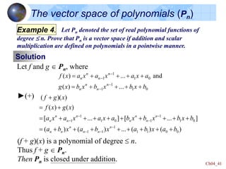 Ch04_41
The vector space of polynomials (Pn)
Example 5. Let Pn denoted the set of real polynomial functions of
degree  n. Prove that Pn is a vector space if addition and scalar
multiplication are defined on polynomials in a pointwise manner.
Solution
Let f and g  Pn, where
1
1 1 0
1
1 1 0
( ) ... and
( ) ...
n n
n n
n n
n n
f x a x a x a x a
g x b x b x b x b
-
-
-
-
    
    
►(+)
(f + g)(x) is a polynomial of degree  n.
Thus f + g  Pn.
Then Pn is closed under addition.
)
(
)
(
...
)
(
)
(
]
...
[
]
...
[
)
(
)
(
)
)(
(
0
0
1
1
1
1
1
0
1
1
1
0
1
1
1
b
a
x
b
a
x
b
a
x
b
a
b
x
b
x
b
x
b
a
x
a
x
a
x
a
x
g
x
f
x
g
f
n
n
n
n
n
n
n
n
n
n
n
n
n
n






















-
-
-
-
-
-
-
Example 4.
 