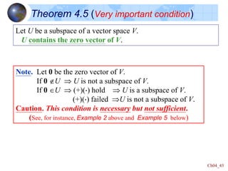 Ch04_43
Theorem 4.5 (Very important condition)
Let U be a subspace of a vector space V.
U contains the zero vector of V.
Note. Let 0 be the zero vector of V.
If 0 U  U is not a subspace of V.
If 0 U  (+)() hold  U is a subspace of V.
(+)() failed U is not a subspace of V.
Caution. This condition is necessary but not sufficient.
(See, for instance, Example 2 above and Example 5 below)
 