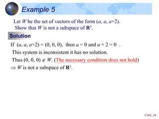 Ch04_44
Example 5
Let W be the set of vectors of the form (a, a, a+2).
Show that W is not a subspace of R3.
Solution
If (a, a, a+2) = (0, 0, 0), then a = 0 and a + 2 = 0 .
This system is inconsistent it has no solution.
Thus (0, 0, 0)  W. (The necessary condition does not hold)
 W is not a subspace of R3.
 