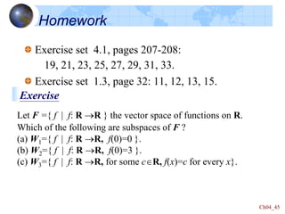 Ch04_45
Homework
Exercise set 4.1, pages 207-208:
19, 21, 23, 25, 27, 29, 31, 33.
Exercise set 1.3, page 32: 11, 12, 13, 15.
Let F ={ f | f: R R } the vector space of functions on R.
Which of the following are subspaces of F ?
(a) W1={ f | f: R R, f(0)=0 }.
(b) W2={ f | f: R R, f(0)=3 }.
(c) W3={ f | f: R R, for some cR, f(x)=c for every x}.
Exercise
 