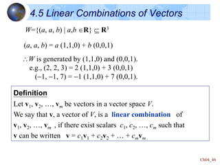 Ch04_46
4.5 Linear Combinations of Vectors
W={(a, a, b) | a,b R}  R3
(a, a, b) = a (1,1,0) + b (0,0,1)
W is generated by (1,1,0) and (0,0,1).
e.g., (2, 2, 3) = 2 (1,1,0) + 3 (0,0,1)
(-1, -1, 7) = -1 (1,1,0) + 7 (0,0,1).
Definition
Let v1, v2, …, vm be vectors in a vector space V.
We say that v, a vector of V, is a linear combination of
v1, v2, …, vm , if there exist scalars c1, c2, …, cm such that
v can be written v = c1v1 + c2v2 + … + cmvm .
 