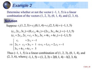 Ch04_48
Example 2
Determine whether or not the vector (-1, 1, 5) is a linear
combination of the vectors (1, 2, 3), (0, 1, 4), and (2, 3, 6).
Solution
Suppose 5)
1,
1,
(
6)
3,
(2,
4)
1,
(0,
3)
2,
(1, 3
2
1 -


 c
c
c
)
5
,
1
,
1
(
)
6
4
3
,
3
2
,
2
(
)
5
,
1
,
1
(
)
6
,
3
,
2
(
)
4
,
,
0
(
)
3
,
2
,
(
3
2
1
3
2
1
3
1
3
3
3
2
2
1
1
1
-






-



c
c
c
c
c
c
c
c
c
c
c
c
c
c
c
c
1
,
2
,
1
5
6
4
3
1
3
2
1
2
3
2
1
3
2
1
3
2
1
3
1
-















-


 c
c
c
c
c
c
c
c
c
c
c
Thus (-1, 1, 5) is a linear combination of (1, 2, 3), (0, 1, 4), and
(2, 3, 6), where 6).
3,
(2,
1
4)
1,
(0,
2
3)
2,
(1,
5)
1,
1,
( -


-
 