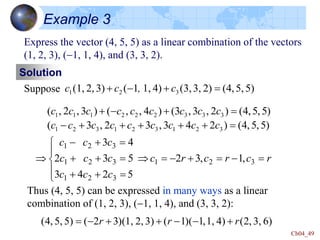 Ch04_49
Example 3
Express the vector (4, 5, 5) as a linear combination of the vectors
(1, 2, 3), (-1, 1, 4), and (3, 3, 2).
Solution
Suppose 5)
5,
(4,
2)
3,
(3,
4)
1,
1
(
3)
2,
(1, 3
2
1 

-
 c
,
c
c
)
5
,
5
,
4
(
)
2
4
3
,
3
2
,
3
(
)
5
,
5
,
4
(
)
2
,
3
,
3
(
)
4
,
,
(
)
3
,
2
,
(
3
2
1
3
2
1
3
2
1
3
3
3
2
2
2
1
1
1






-


-

c
c
c
c
c
c
c
c
c
c
c
c
c
c
c
c
c
c
r
c
r
c
r
c
c
c
c
c
c
c
c
c
c

-


-















-
 3
2
1
3
2
1
3
2
1
3
2
1
,
1
,
3
2
5
2
4
3
5
3
2
4
3
Thus (4, 5, 5) can be expressed in many ways as a linear
combination of (1, 2, 3), (-1, 1, 4), and (3, 3, 2):
6)
3,
,
2
(
4)
1,
,
1
(
)
1
(
3)
2,
(1,
)
3
2
(
5)
5,
,
4
( r
r
r 
-
-


-

 