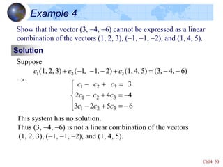 Ch04_50
Example 4
Show that the vector (3, -4, -6) cannot be expressed as a linear
combination of the vectors (1, 2, 3), (-1, -1, -2), and (1, 4, 5).
Solution
Suppose

)
6
,
4
,
3
(
5)
4,
(1,
2)
,
1
1
(
3)
2,
(1, 3
2
1 -
-


-
-
-
 c
,
c
c
6
5
2
3
4
4
2
3
3
2
1
3
2
1
3
2
1





-


-
-


-


-
c
c
c
c
c
c
c
c
c
This system has no solution.
Thus (3, -4, -6) is not a linear combination of the vectors
(1, 2, 3), (-1, -1, -2), and (1, 4, 5).
 