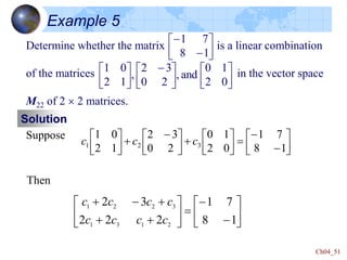 Ch04_51
Example 5
Determine whether the matrix is a linear combination
of the matrices in the vector space
M22 of 2  2 matrices.






-
-
1
8
7
1











 -






0
2
1
0
and
,
2
0
3
2
,
1
2
0
1
Solution
Suppose






-
-













 -







1
8
7
1
0
2
1
0
2
0
3
2
1
2
0
1
3
2
1 c
c
c






-
-










-

1
8
7
1
2
2
2
3
2
2
1
3
1
3
2
2
1
c
c
c
c
c
c
c
c
Then
 