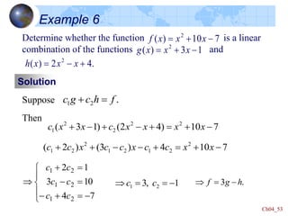 Ch04_53
Example 6
Determine whether the function is a linear
combination of the functions and
7
10
)
( 2
-

 x
x
x
f
Solution
Suppose .
2
1 f
h
c
g
c 

7
10
)
4
2
(
)
1
3
( 2
2
2
2
1 -



-

-
 x
x
x
x
c
x
x
c
Then
1
3
)
( 2
-

 x
x
x
g
.
4
2
)
( 2

-
 x
x
x
h
7
10
4
)
3
(
)
2
( 2
2
1
2
1
2
2
1 -



-
-

 x
x
c
c
x
c
c
x
c
c





-


-

-



7
4
10
3
1
2
2
1
2
1
2
1
c
c
c
c
c
c
1
,
3 2
1 -


 c
c .
3 h
g
f -


 