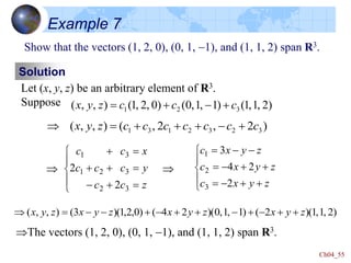 Ch04_55
Show that the vectors (1, 2, 0), (0, 1, -1), and (1, 1, 2) span R3.
Solution
Let (x, y, z) be an arbitrary element of R3.
Suppose )
2
,
1
,
1
(
)
1
,
1
,
0
(
)
0
,
2
,
1
(
)
,
,
( 3
2
1 c
c
c
z
y
x 
-


)
2
,
2
,
(
)
,
,
( 3
2
3
2
1
3
1 c
c
c
c
c
c
c
z
y
x 
-





Example 7







-





z
c
c
y
c
c
c
x
c
c
3
2
3
2
1
3
1
2
2







-



-

-
-

z
y
x
c
z
y
x
c
z
y
x
c
2
2
4
3
3
2
1
 
The vectors (1, 2, 0), (0, 1, -1), and (1, 1, 2) span R3.
)
2
,
1
,
1
)(
2
(
)
1
,
1
,
0
)(
2
4
(
)
0
,
2
,
1
)(
3
(
)
,
,
( z
y
x
z
y
x
z
y
x
z
y
x 

-

-


-

-
-


 