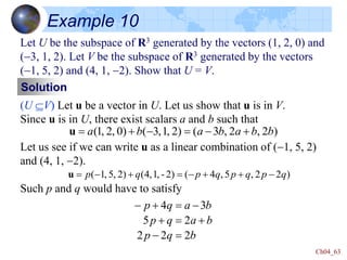 Ch04_63
Example 10
Let U be the subspace of R3 generated by the vectors (1, 2, 0) and
(-3, 1, 2). Let V be the subspace of R3 generated by the vectors
(-1, 5, 2) and (4, 1, -2). Show that U = V.
(U V) Let u be a vector in U. Let us show that u is in V.
Since u is in U, there exist scalars a and b such that
Let us see if we can write u as a linear combination of (-1, 5, 2)
and (4, 1, -2).
Such p and q would have to satisfy
Solution
)
2
,
2
,
3
(
)
2
,
1
,
3
(
)
0
,
2
,
1
( b
b
a
b
a
b
a 
-

-


u
)
2
2
,
5
,
4
(
)
2
-
,
1
,
4
(
)
2
,
5
,
1
( q
p
q
p
q
p
q
p -


-


-

u
b
q
p
b
a
q
p
b
a
q
p
2
2
2
2
5
3
4

-



-


-
 
