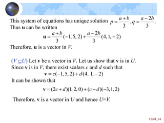 Ch04_64
This system of equations has unique solution
Thus u can be written
Therefore, u is a vector in V.
.
3
2
,
3
b
a
q
b
a
p
-



)
2
,
1
,
4
(
3
2
)
2
,
5
,
1
(
3
-
-

-


b
a
b
a
u
(V U) Let v be a vector in V. Let us show that v is in U.
Since v is in V, there exist scalars c and d such that
It can be shown that
)
2
1
4
(
)
2
,
5
,
1
( -

-
 ,
,
d
c
v
)
2
,
1
,
3
)(
(
)
0
,
2
,
1
)(
2
( -
-


 d
c
d
c
v
Therefore, v is a vector in U and hence U=V.
 